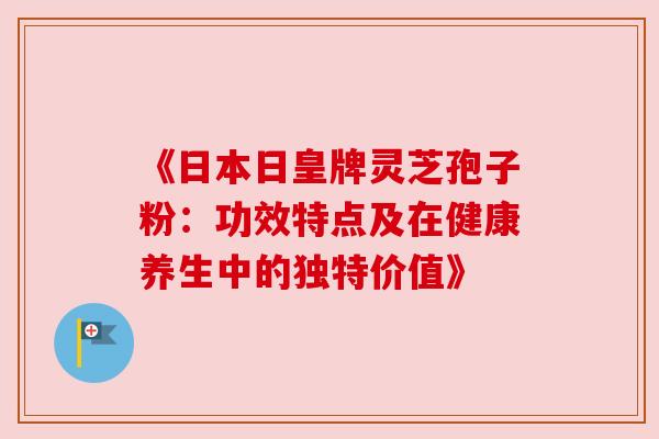 《日本日皇牌灵芝孢子粉：功效特点及在健康养生中的独特价值》