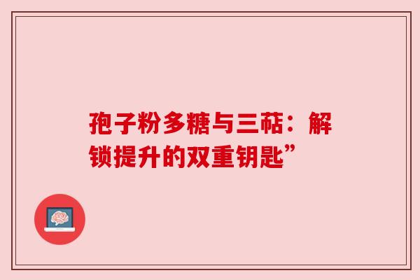 孢子粉多糖与三萜:解锁提升的双重钥匙” 孢子粉多糖与三萜:解锁提升的双重钥匙”