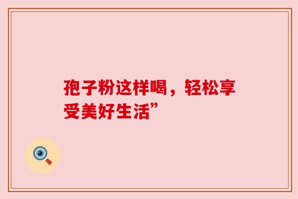 孢子粉这样喝,轻松享受美好生活” 孢子粉这样喝,轻松享受美好生活”