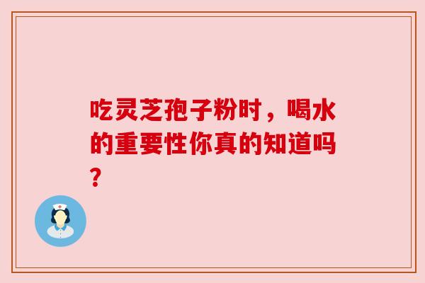 吃灵芝孢子粉时,喝水的重要性你真的知道吗? 吃灵芝孢子粉时,喝水的重要性你真的知道吗?