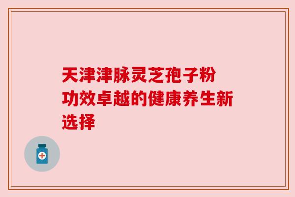 天津津脉灵芝孢子粉 功效卓越的健康养生新选择 天津津脉灵芝孢子粉 功效卓越的健康养生新选择