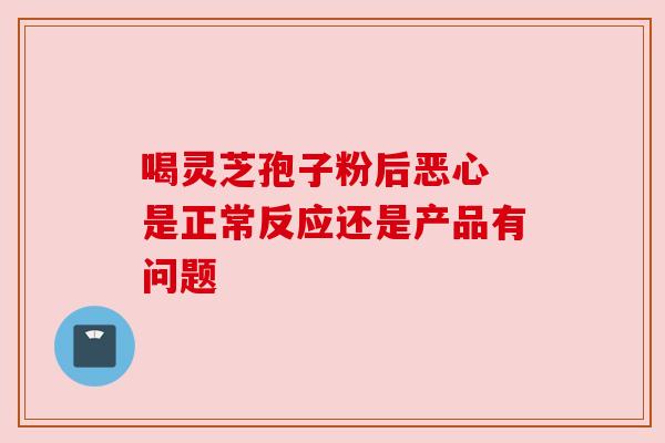 喝灵芝孢子粉后恶心 是正常反应还是产品有问题 喝灵芝孢子粉后恶心 是正常反应还是产品有问题