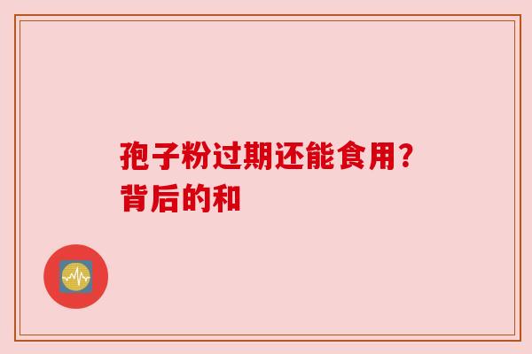 孢子粉过期还能食用?背后的和 孢子粉过期还能食用?背后的和