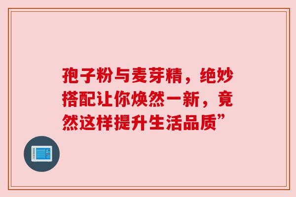 孢子粉与麦芽精,绝妙搭配让你焕然一新,竟然这样提升生活品质” 孢子粉与麦芽精,绝妙搭配让你焕然一新,竟然这样提升生活品质”