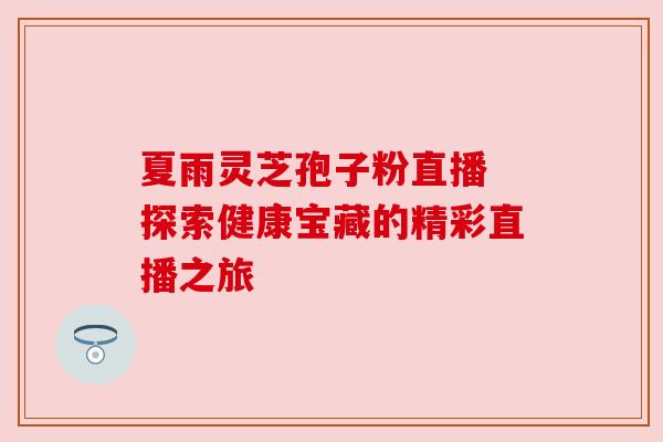 夏雨灵芝孢子粉直播 探索健康宝藏的精彩直播之旅 夏雨灵芝孢子粉直播 探索健康宝藏的精彩直播之旅