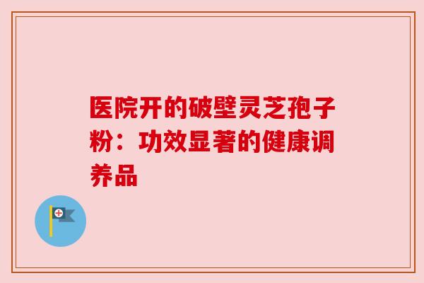 医院开的破壁灵芝孢子粉:功效显著的健康调养品 医院开的破壁灵芝孢子粉:功效显著的健康调养品