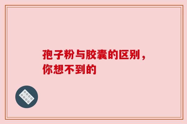孢子粉与胶囊的区别,你想不到的 孢子粉与胶囊的区别,你想不到的