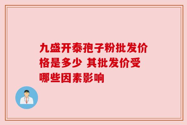 九盛开泰孢子粉批发价格是多少 其批发价受哪些因素影响 九盛开泰孢子粉批发价格是多少 其批发价受哪些因素影响