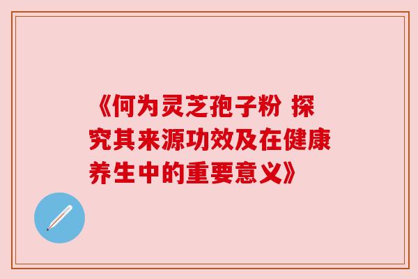 《何为灵芝孢子粉 探究其来源功效及在健康养生中的重要意义》