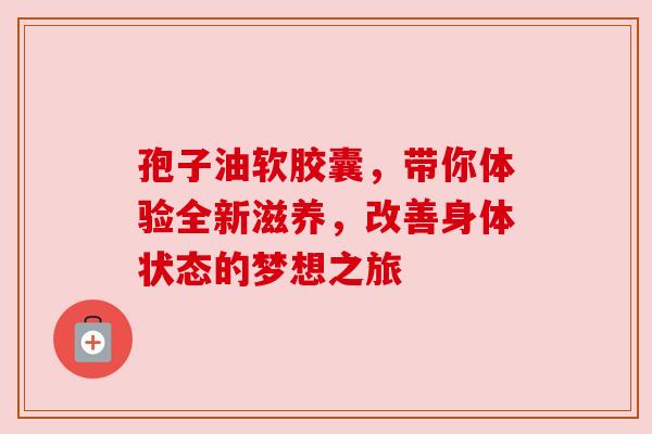 孢子油软胶囊,带你体验全新滋养,改善身体状态的梦想之旅 孢子油软胶囊,带你体验全新滋养,改善身体状态的梦想之旅
