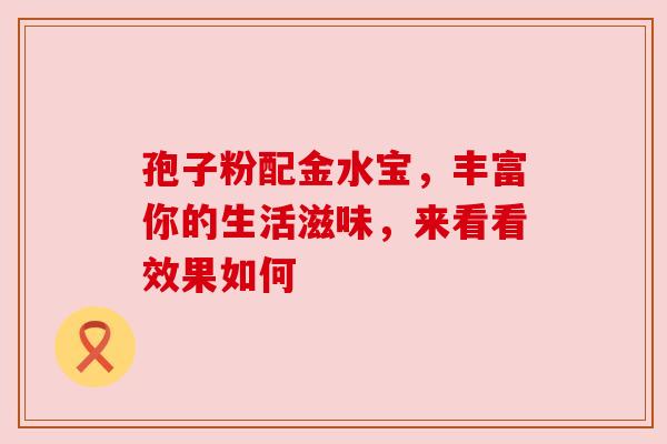 孢子粉配金水宝,丰富你的生活滋味,来看看效果如何 孢子粉配金水宝,丰富你的生活滋味,来看看效果如何