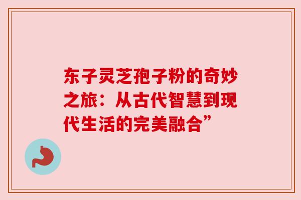 东子灵芝孢子粉的奇妙之旅:从古代智慧到现代生活的完美融合” 东子灵芝孢子粉的奇妙之旅:从古代智慧到现代生活的完美融合”