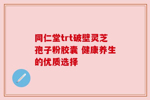 同仁堂trt破壁灵芝孢子粉胶囊 健康养生的优质选择 同仁堂trt破壁灵芝孢子粉胶囊 健康养生的优质选择