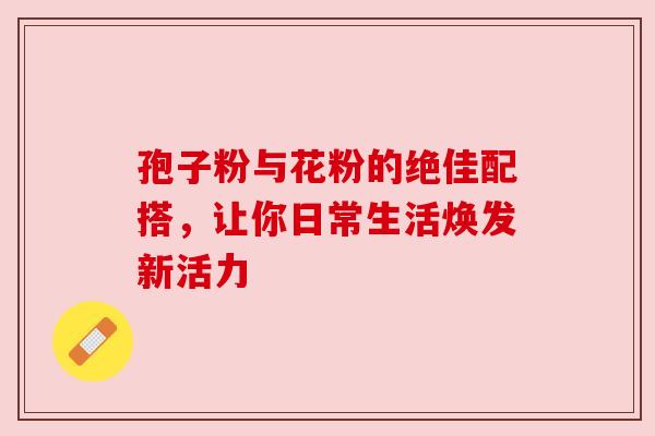 孢子粉与花粉的绝佳配搭,让你日常生活焕发新活力 孢子粉与花粉的绝佳配搭,让你日常生活焕发新活力