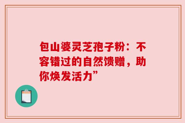 包山婆灵芝孢子粉:不容错过的自然馈赠,助你焕发活力” 包山婆灵芝孢子粉:不容错过的自然馈赠,助你焕发活力”