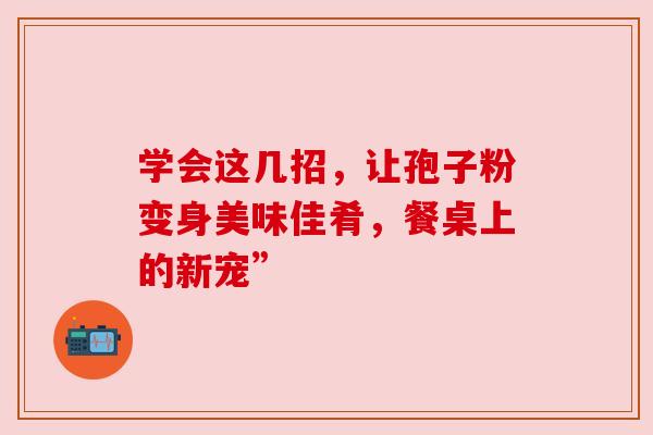 学会这几招,让孢子粉变身美味佳肴,餐桌上的新宠” 学会这几招,让孢子粉变身美味佳肴,餐桌上的新宠”