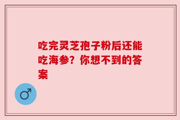 吃完灵芝孢子粉后还能吃海参?你想不到的答案 吃完灵芝孢子粉后还能吃海参?你想不到的答案
