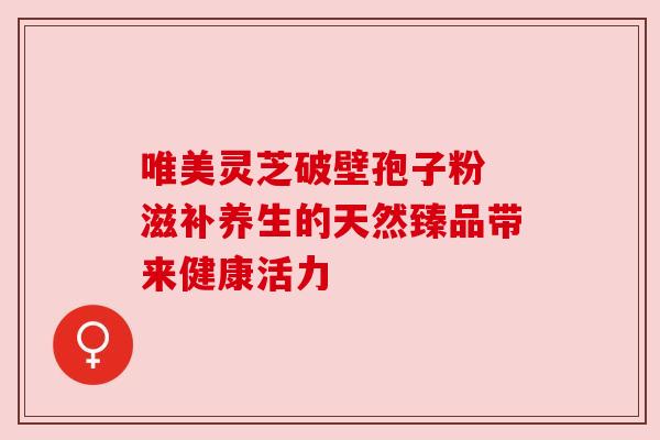 唯美灵芝破壁孢子粉 滋补养生的天然臻品带来健康活力 唯美灵芝破壁孢子粉 滋补养生的天然臻品带来健康活力