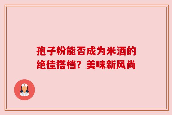 孢子粉能否成为米酒的绝佳搭档?美味新风尚 孢子粉能否成为米酒的绝佳搭档?美味新风尚