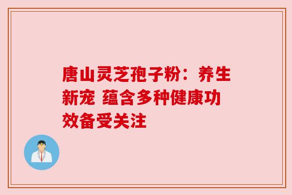 唐山灵芝孢子粉:养生新宠 蕴含多种健康功效备受关注 唐山灵芝孢子粉:养生新宠 蕴含多种健康功效备受关注