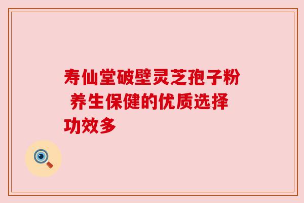 寿仙堂破壁灵芝孢子粉 养生保健的优质选择功效多