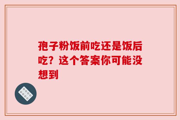 孢子粉饭前吃还是饭后吃?这个答案你可能没想到 孢子粉饭前吃还是饭后吃?这个答案你可能没想到