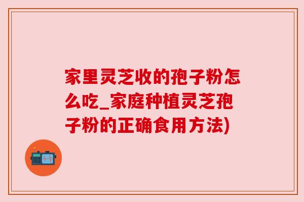 家里灵芝收的孢子粉怎么吃_家庭种植灵芝孢子粉的正确食用方法)