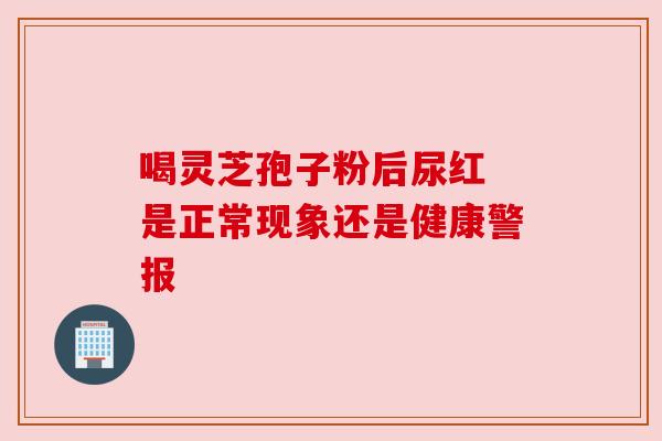 喝灵芝孢子粉后尿红 是正常现象还是健康警报 喝灵芝孢子粉后尿红 是正常现象还是健康警报