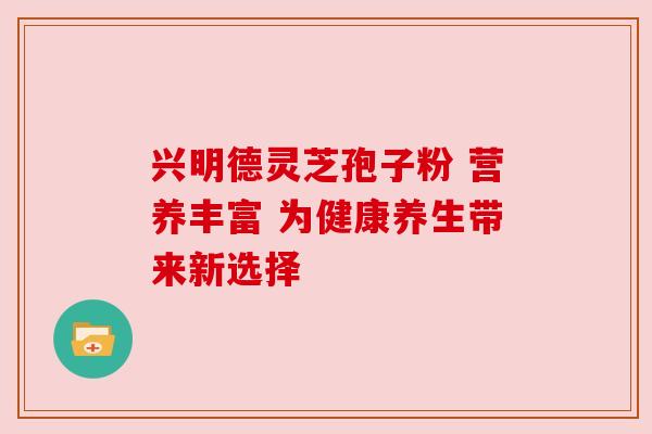 兴明德灵芝孢子粉 营养丰富 为健康养生带来新选择 兴明德灵芝孢子粉 营养丰富 为健康养生带来新选择