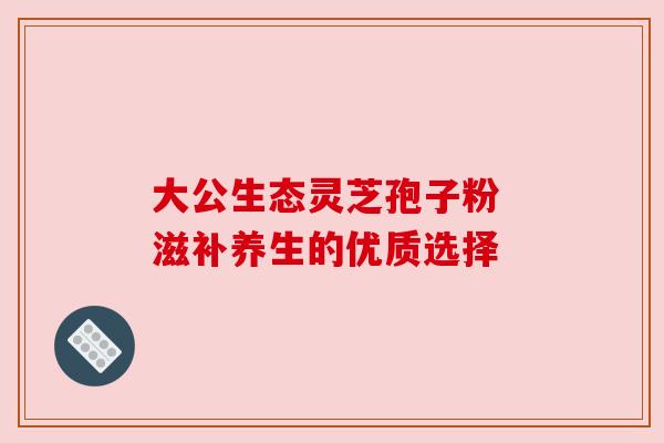 大公生态灵芝孢子粉 滋补养生的优质选择 大公生态灵芝孢子粉 滋补养生的优质选择