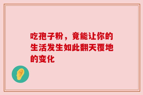 吃孢子粉,竟能让你的生活发生如此翻天覆地的变化 吃孢子粉,竟能让你的生活发生如此翻天覆地的变化