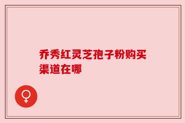 乔秀红灵芝孢子粉购买渠道在哪 乔秀红灵芝孢子粉购买渠道在哪