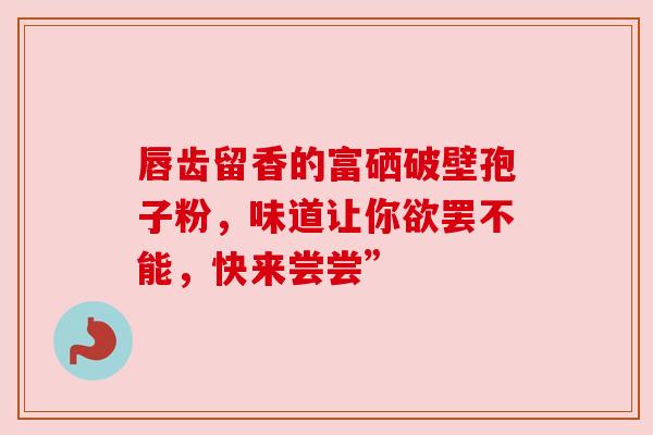唇齿留香的富硒破壁孢子粉,味道让你欲罢不能,快来尝尝” 唇齿留香的富硒破壁孢子粉,味道让你欲罢不能,快来尝尝”