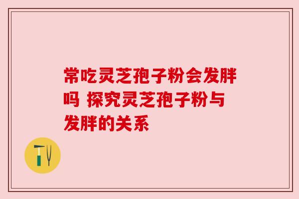 常吃灵芝孢子粉会发胖吗 探究灵芝孢子粉与发胖的关系 常吃灵芝孢子粉会发胖吗 探究灵芝孢子粉与发胖的关系