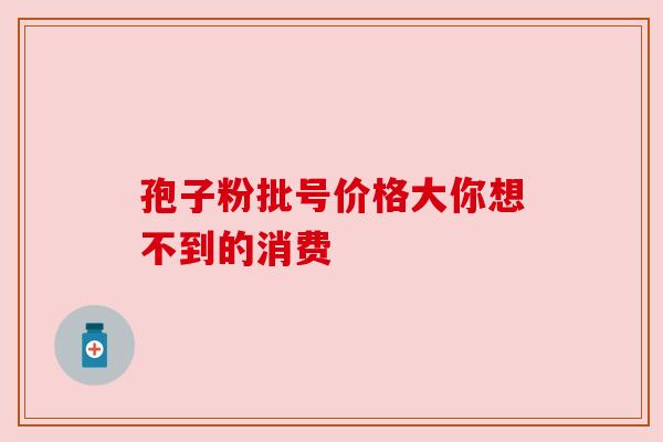 孢子粉批号价格大你想不到的消费 孢子粉批号价格大你想不到的消费