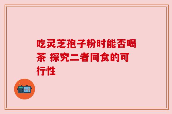 吃灵芝孢子粉时能否喝茶 探究二者同食的可行性 吃灵芝孢子粉时能否喝茶 探究二者同食的可行性