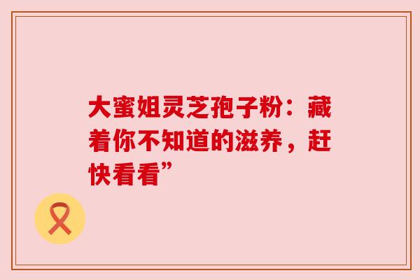 大蜜姐灵芝孢子粉：藏着你不知道的滋养，赶快看看”
