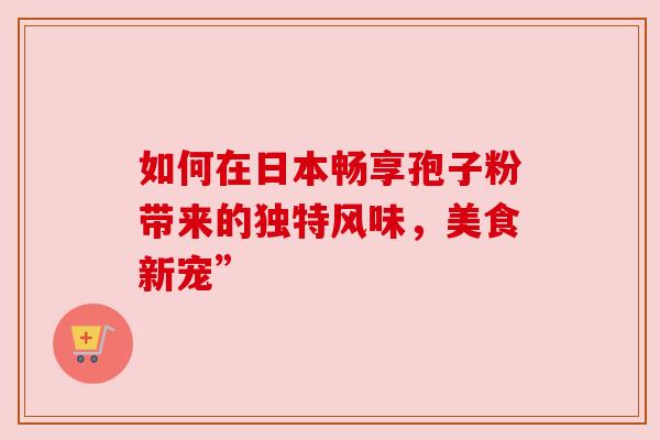 如何在日本畅享孢子粉带来的独特风味,美食新宠” 如何在日本畅享孢子粉带来的独特风味,美食新宠”