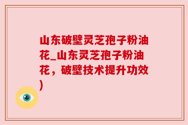山东破壁灵芝孢子粉油花_山东灵芝孢子粉油花,破壁技术提升功效) 山东破壁灵芝孢子粉油花_山东灵芝孢子粉油花,破壁技术提升功效)