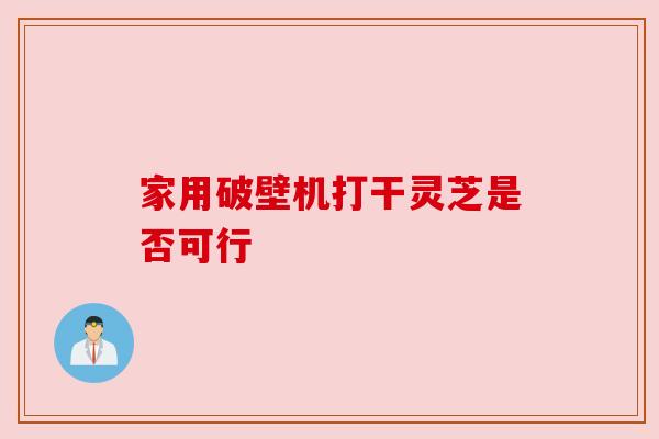 家用破壁机打干灵芝是否可行 家用破壁机打干灵芝是否可行