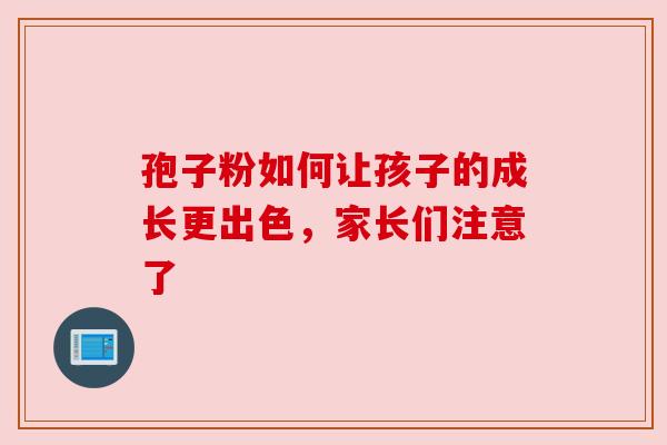 孢子粉如何让孩子的成长更出色,家长们注意了 孢子粉如何让孩子的成长更出色,家长们注意了