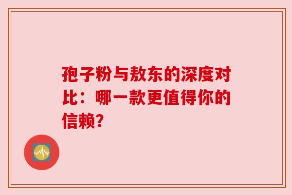 孢子粉与敖东的深度对比:哪一款更值得你的信赖? 孢子粉与敖东的深度对比:哪一款更值得你的信赖?