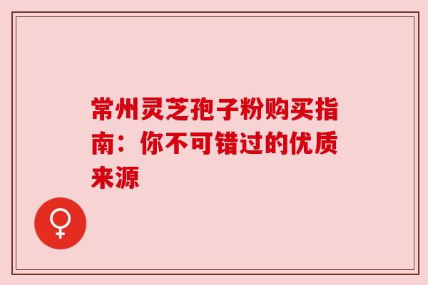 常州灵芝孢子粉购买指南：你不可错过的优质来源