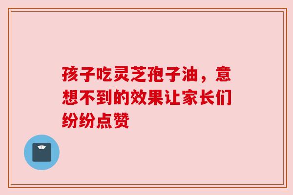 孩子吃灵芝孢子油，意想不到的效果让家长们纷纷点赞