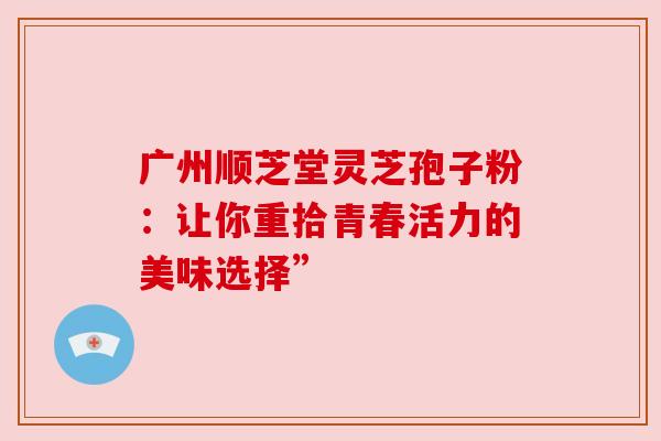 广州顺芝堂灵芝孢子粉:让你重拾青春活力的美味选择” 广州顺芝堂灵芝孢子粉:让你重拾青春活力的美味选择”