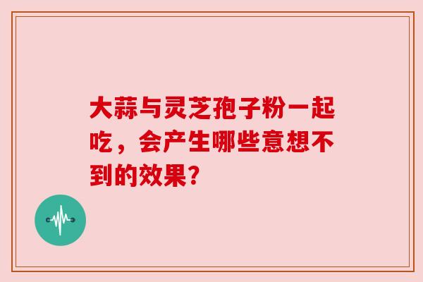 大蒜与灵芝孢子粉一起吃,会产生哪些意想不到的效果? 大蒜与灵芝孢子粉一起吃,会产生哪些意想不到的效果?
