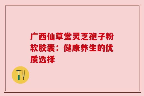 广西仙草堂灵芝孢子粉软胶囊:健康养生的优质选择 广西仙草堂灵芝孢子粉软胶囊:健康养生的优质选择
