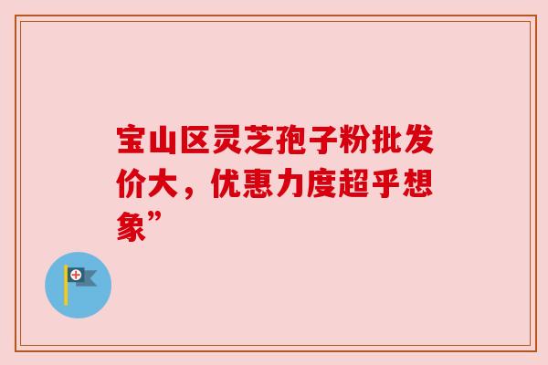 宝山区灵芝孢子粉批发价大,优惠力度超乎想象” 宝山区灵芝孢子粉批发价大,优惠力度超乎想象”