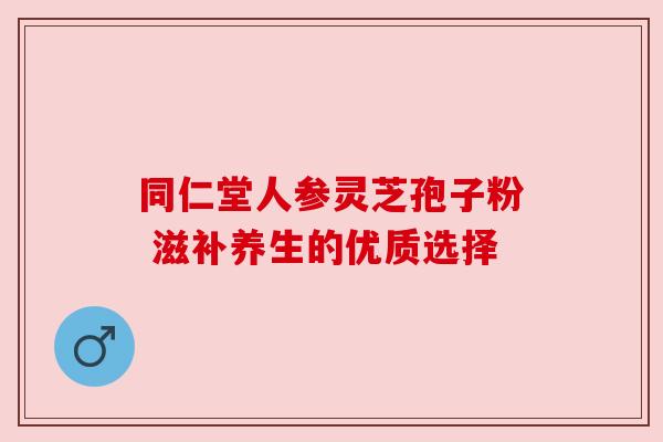 同仁堂人参灵芝孢子粉 滋补养生的优质选择 同仁堂人参灵芝孢子粉 滋补养生的优质选择
