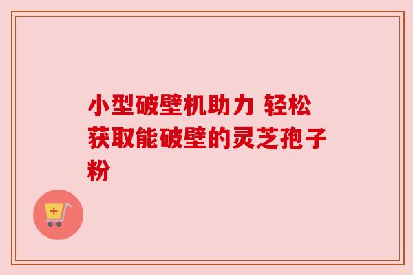 小型破壁机助力 轻松获取能破壁的灵芝孢子粉 小型破壁机助力 轻松获取能破壁的灵芝孢子粉